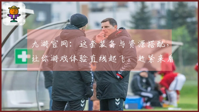 九游官网:这套装备与资源搭配,让你游戏体验直线起飞,赶紧来看看!