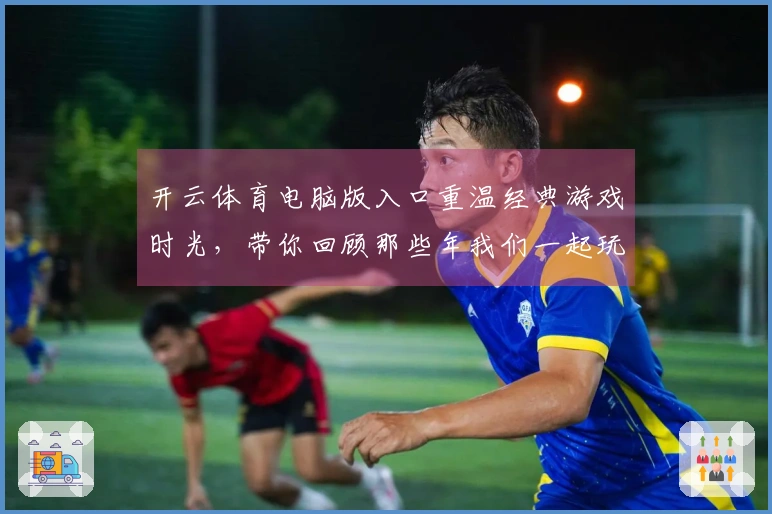 开云体育电脑版入口重温经典游戏时光，带你回顾那些年我们一起玩的热血瞬间